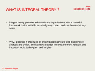 © Cornerstone Integral
WHAT IS INTEGRAL THEORY ?
• Integral theory provides individuals and organizations with a powerful
framework that is suitable to virtually any context and can be used at any
scale.
• Why? Because it organizes all existing approaches to and disciplines of
analysis and action, and it allows a leader to select the most relevant and
important tools, techniques, and insights.
 