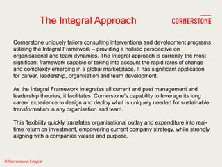 © Cornerstone Integral
The Integral Approach
Cornerstone uniquely tailors consulting interventions and development programs
utilising the Integral Framework – providing a holistic perspective on
organisational and team dynamics. The Integral approach is currently the most
significant framework capable of taking into account the rapid rates of change
and complexity emerging in a global marketplace. It has significant application
for career, leadership, organisation and team development.
As the Integral Framework integrates all current and past management and
leadership theories, it facilitates Cornerstone‘s capability to leverage its long
career experience to design and deploy what is uniquely needed for sustainable
transformation in any organisation and team.
This flexibility quickly translates organisational outlay and expenditure into real-
time return on investment, empowering current company strategy, while strongly
aligning with a companies values and purpose.
 