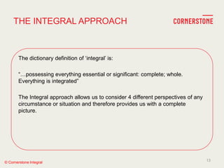 © Cornerstone Integral
The dictionary definition of ‗integral‘ is:
―…possessing everything essential or significant: complete; whole.
Everything is integrated‖
The Integral approach allows us to consider 4 different perspectives of any
circumstance or situation and therefore provides us with a complete
picture.
THE INTEGRAL APPROACH
13
 