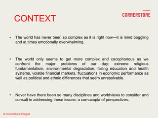 © Cornerstone Integral
• The world has never been so complex as it is right now—it is mind boggling
and at times emotionally overwhelming.
• The world only seems to get more complex and cacophonous as we
confront the major problems of our day: extreme religious
fundamentalism, environmental degradation, failing education and health
systems, volatile financial markets, fluctuations in economic performance as
well as political and ethnic differences that seem unresolvable.
• Never have there been so many disciplines and worldviews to consider and
consult in addressing these issues: a cornucopia of perspectives.
CONTEXT
 