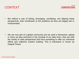 © Cornerstone Integral
CONTEXT
• But without a way of linking, leveraging, correlating, and aligning these
perspectives, their contribution to the problems we face are largely lost or
compromised.
• We are now part of a global community and we need a framework—global
in vision yet also anchored in the minutiae of our daily lives—that can hold
the variety of valid perspectives that have something to offer our individual
efforts and collective solution building. This is framework in known as
Integral Theory
 