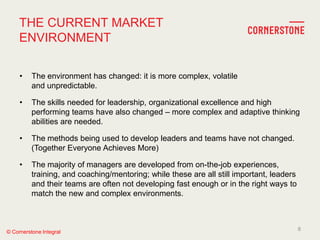 © Cornerstone Integral
THE CURRENT MARKET
ENVIRONMENT
• The environment has changed: it is more complex, volatile
and unpredictable.
• The skills needed for leadership, organizational excellence and high
performing teams have also changed – more complex and adaptive thinking
abilities are needed.
• The methods being used to develop leaders and teams have not changed.
(Together Everyone Achieves More)
• The majority of managers are developed from on-the-job experiences,
training, and coaching/mentoring; while these are all still important, leaders
and their teams are often not developing fast enough or in the right ways to
match the new and complex environments.
8
 