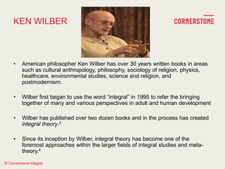 © Cornerstone Integral
KEN WILBER
• American philosopher Ken Wilber has over 30 years written books in areas
such as cultural anthropology, philosophy, sociology of religion, physics,
healthcare, environmental studies, science and religion, and
postmodernism.
• Wilber first began to use the word ―integral‖ in 1995 to refer the bringing
together of many and various perspectives in adult and human development
• Wilber has published over two dozen books and in the process has created
integral theory.2
• Since its inception by Wilber, integral theory has become one of the
foremost approaches within the larger fields of integral studies and meta-
theory.4
 