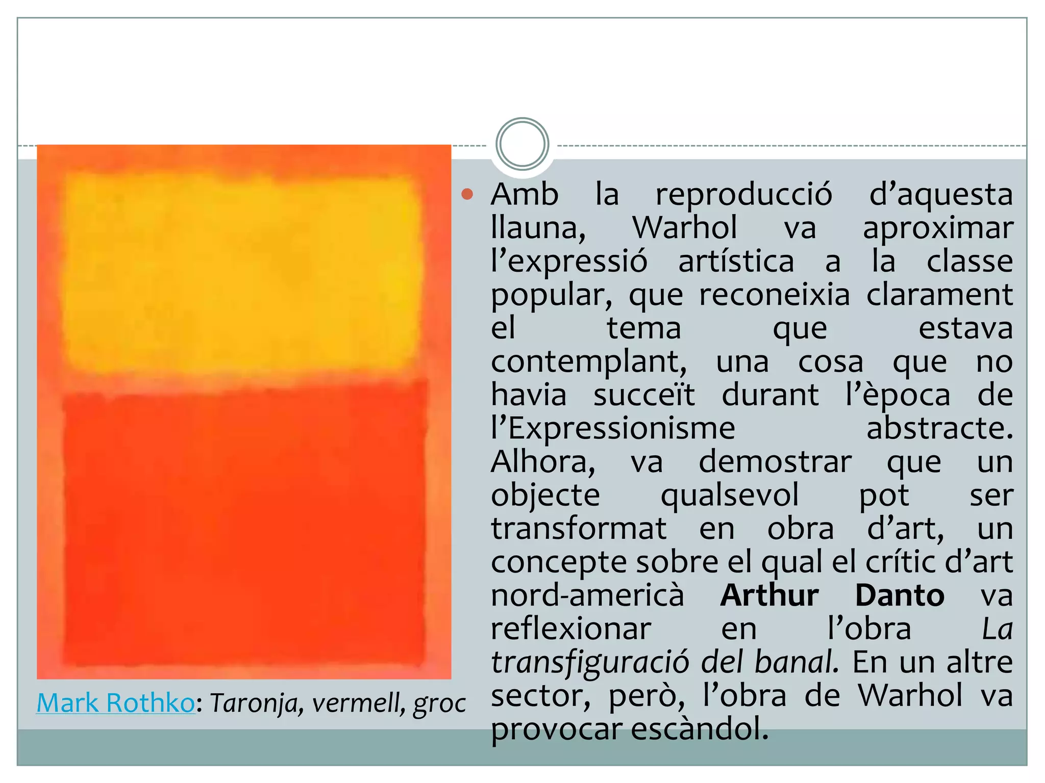  Amb

la

reproducció d’aquesta
llauna, Warhol va aproximar
l’expressió artística a la classe
popular, que reconeixia clarament
el
tema
que
estava
contemplant, una cosa que no
havia succeït durant l’època de
l’Expressionisme
abstracte.
Alhora, va demostrar que un
objecte
qualsevol
pot
ser
transformat en obra d’art, un
concepte sobre el qual el crític d’art
nord-americà Arthur Danto va
reflexionar
en
l’obra
La
transfiguració del banal. En un altre
Mark Rothko: Taronja, vermell, groc sector, però, l’obra de Warhol va
provocar escàndol.

 