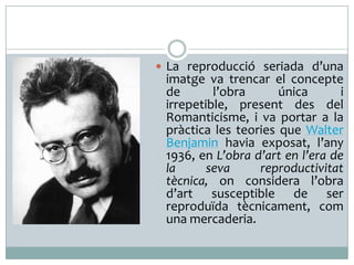  La reproducció seriada d’una

imatge va trencar el concepte
de
l’obra
única
i
irrepetible, present des del
Romanticisme, i va portar a la
pràctica les teories que Walter
Benjamin havia exposat, l’any
1936, en L’obra d’art en l’era de
la
seva
reproductivitat
tècnica, on considera l’obra
d’art susceptible de ser
reproduïda tècnicament, com
una mercaderia.

 