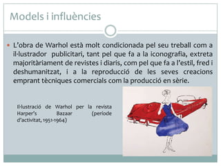 Models i influències
 L’obra de Warhol està molt condicionada pel seu treball com a

il·lustrador publicitari, tant pel que fa a la iconografia, extreta
majoritàriament de revistes i diaris, com pel que fa a l’estil, fred i
deshumanitzat, i a la reproducció de les seves creacions
emprant tècniques comercials com la producció en sèrie.

Il·lustració de Warhol per la revista
Harper’s
Bazaar
(període
d’activitat, 1951-1964)

 