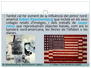  També cal fer esment de la influència del pintor nord-

americà Robert Rauschemberg que incloïa en els seus
collages retalls d’imatges, i dels treballs de Jasper
Johns que reprodueixen objectes banals, com ara la
bandera nord-americana, les lletres de l’alfabet o les
dianes.

R. Rauschemberg: Recolzament (1962)

J. Johns: Tres banderes (1958)

 