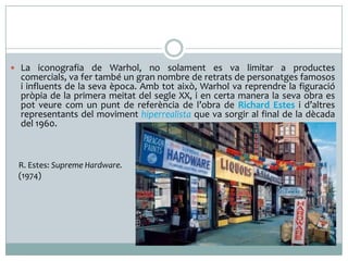  La iconografia de Warhol, no solament es va limitar a productes

comercials, va fer també un gran nombre de retrats de personatges famosos
i influents de la seva època. Amb tot això, Warhol va reprendre la figuració
pròpia de la primera meitat del segle XX, i en certa manera la seva obra es
pot veure com un punt de referència de l’obra de Richard Estes i d’altres
representants del moviment hiperrealista que va sorgir al final de la dècada
del 1960.

R. Estes: Supreme Hardware.
(1974)

 