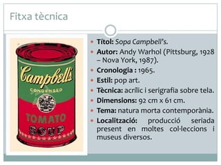 Fitxa tècnica
 Títol: Sopa Campbell’s.
 Autor: Andy Warhol (Pittsburg, 1928







– Nova York, 1987).
Cronologia : 1965.
Estil: pop art.
Tècnica: acrílic i serigrafia sobre tela.
Dimensions: 92 cm x 61 cm.
Tema: natura morta contemporània.
Localització: producció seriada
present en moltes col·leccions i
museus diversos.

 