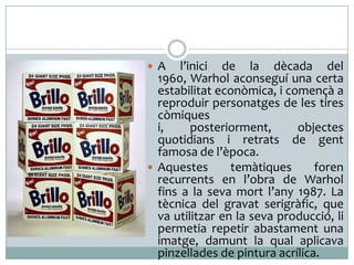 A

l’inici de la dècada del
1960, Warhol aconseguí una certa
estabilitat econòmica, i començà a
reproduir personatges de les tires
còmiques
i,
posteriorment,
objectes
quotidians i retrats de gent
famosa de l’època.
 Aquestes
temàtiques
foren
recurrents en l’obra de Warhol
fins a la seva mort l’any 1987. La
tècnica del gravat serigràfic, que
va utilitzar en la seva producció, li
permetia repetir abastament una
imatge, damunt la qual aplicava
pinzellades de pintura acrílica.

 