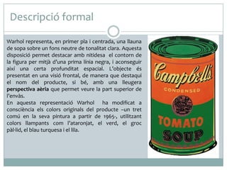 Descripció formal
Warhol representa, en primer pla i centrada, una llauna
de sopa sobre un fons neutre de tonalitat clara. Aquesta
disposició permet destacar amb nitidesa el contorn de
la figura per mitjà d’una prima línia negra, i aconseguir
així una certa profunditat espacial. L’objecte és
presentat en una visió frontal, de manera que destaqui
el nom del producte, si bé, amb una lleugera
perspectiva aèria que permet veure la part superior de
l’envàs.
En aquesta representació Warhol ha modificat a
consciència els colors originals del producte –un tret
comú en la seva pintura a partir de 1965-, utilitzant
colors llampants com l’ataronjat, el verd, el groc
pàl·lid, el blau turquesa i el lila.

 