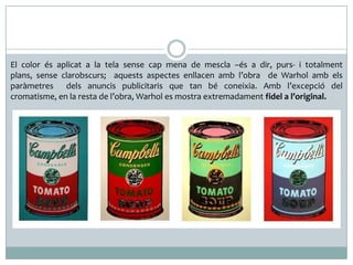 El color és aplicat a la tela sense cap mena de mescla –és a dir, purs- i totalment
plans, sense clarobscurs; aquests aspectes enllacen amb l’obra de Warhol amb els
paràmetres dels anuncis publicitaris que tan bé coneixia. Amb l’excepció del
cromatisme, en la resta de l’obra, Warhol es mostra extremadament fidel a l’original.

 