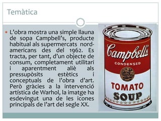 Temàtica
 L’obra mostra una simple llauna

de sopa Campbell’s, producte
habitual als supermercats nordamericans des del 1962. Es
tracta, per tant, d’un objecte de
consum, completament utilitari
i
aparentment
aliè
als
pressupòsits
estètics
i
conceptuals de l’obra d’art.
Però gràcies a la intervenció
artística de Warhol, la imatge ha
esdevingut una de les icones
principals de l’art del segle XX.

 