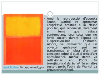  Amb

la

reproducció d’aquesta
llauna, Warhol va aproximar
l’expressió artística a la classe
popular, que reconeixia clarament
el
tema
que
estava
contemplant, una cosa que no
havia succeït durant l’època de
l’Expressionisme
abstracte.
Alhora, va demostrar que un
objecte
qualsevol
pot
ser
transformat en obra d’art, un
concepte sobre el qual el crític d’art
nord-americà Arthur Danto va
reflexionar
en
l’obra
La
transfiguració del banal. En un altre
Mark Rothko: Taronja, vermell, groc sector, però, l’obra de Warhol va
provocar escàndol.

 