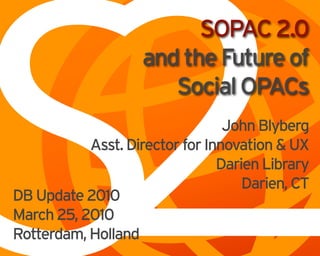 S2
                          SOPAC 2.0
                    and the Future of
                       Social OPACs
                                 John Blyberg
           Asst. Director for Innovation & UX
                                Darien Library
                                    Darien, CT
DB Update 2010
March 25, 2010
Rotterdam, Holland
 
