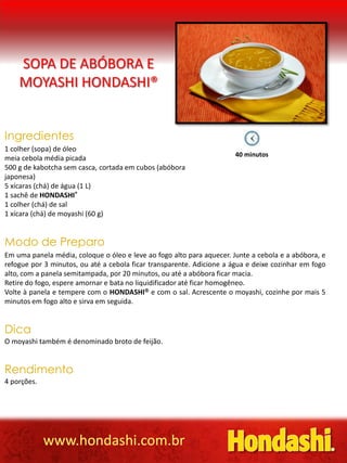 SOPA DE ABÓBORA E
    MOYASHI HONDASHI®


Ingredientes
1 colher (sopa) de óleo
                                                                       40 minutos
meia cebola média picada
500 g de kabotcha sem casca, cortada em cubos (abóbora
japonesa)
5 xícaras (chá) de água (1 L)
1 sachê de HONDASHI®
1 colher (chá) de sal
1 xícara (chá) de moyashi (60 g)


Modo de Preparo
Em uma panela média, coloque o óleo e leve ao fogo alto para aquecer. Junte a cebola e a abóbora, e
refogue por 3 minutos, ou até a cebola ficar transparente. Adicione a água e deixe cozinhar em fogo
alto, com a panela semitampada, por 20 minutos, ou até a abóbora ficar macia.
Retire do fogo, espere amornar e bata no liquidificador até ficar homogêneo.
Volte à panela e tempere com o HONDASHI e com o sal. Acrescente o moyashi, cozinhe por mais 5
minutos em fogo alto e sirva em seguida.


Dica
O moyashi também é denominado broto de feijão.


Rendimento
4 porções.




             www.hondashi.com.br
 