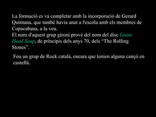 La formació es va completar amb la incorporació de Gerard
Quintana, que també havia anat a l'escola amb els membres de
Copacabana, a la veu.
El nom d'aquest grup gironí prové del nom del disc Goats
Head Soup, de principis dels anys 70, dels “The Rolling
Stones”.
Fou un grup de Rock català, encara que tenien alguna cançó en
castellà.

 