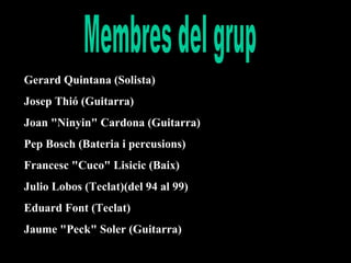 Gerard Quintana (Solista)
Josep Thió (Guitarra)
Joan "Ninyin" Cardona (Guitarra)
Pep Bosch (Bateria i percusions)
Francesc "Cuco" Lisicic (Baix)
Julio Lobos (Teclat)(del 94 al 99)
Eduard Font (Teclat)
Jaume "Peck" Soler (Guitarra)

 