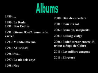 1980: ...
1990: La Roda
1991: Ben Endins
1991: Girona 83-87. Somnis de
carrer
1993: Mundo infierno
1994: Al·lucinosi
1996: Sss...
1997: La nit dels anys
1998: Nou

2000: Dies de carretera
2001: Plou i fa sol
2002: Bona nit, malparits
2003: El llarg viatge
2006: Podré tornar enrere. El
tribut a Sopa de Cabra
2011: Les millors cançons
2011: El retorn

 