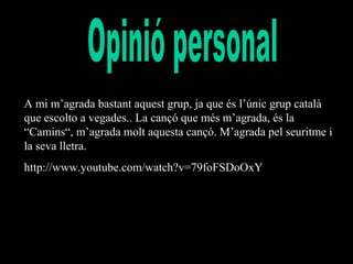 A mi m’agrada bastant aquest grup, ja que és l’únic grup català
que escolto a vegades.. La cançó que més m’agrada, és la
“Camins“, m’agrada molt aquesta cançó. M’agrada pel seuritme i
la seva lletra.
http://www.youtube.com/watch?v=79foFSDoOxY

 