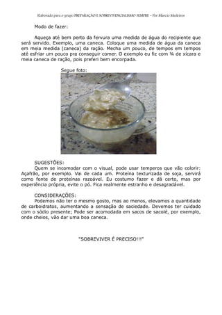 Elaborado para o grupo PREPARAÇÃO E SOBREVIVENCIALISMO SEMPRE – Por Marcio Medeiros
Modo de fazer:
Aqueça até bem perto da fervura uma medida de água do recipiente que
será servido. Exemplo, uma caneca. Coloque uma medida de água da caneca
em meia medida (caneca) da ração. Mecha um pouco, de tempos em tempos
até esfriar um pouco pra conseguir comer. O exemplo eu fiz com ¾ de xícara e
meia caneca de ração, pois preferi bem encorpada.
Segue foto:
SUGESTÕES:
Quem se incomodar com o visual, pode usar temperos que vão colorir:
Açafrão, por exemplo. Vai de cada um. Proteína texturizada de soja, servirá
como fonte de proteínas razoável. Eu costumo fazer e dá certo, mas por
experiência própria, evite o pó. Fica realmente estranho e desagradável.
CONSIDERAÇÕES:
Podemos não ter o mesmo gosto, mas ao menos, elevamos a quantidade
de carboidratos, aumentando a sensação de saciedade. Devemos ter cuidado
com o sódio presente; Pode ser acomodada em sacos de sacolé, por exemplo,
onde cheios, vão dar uma boa caneca.
“SOBREVIVER É PRECISO!!!”
 