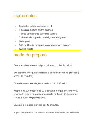 ingredientes

 •     8 cebolas média cortadas em 4
 •     4 batatas médias cortas ao meio
 •     1 cubo de caldo de carne ou galinha
 •     2 clheres de sopa de manteiga ou margarina
 •     Sal a gosto
 •     300 gr. Queijo mozarela ou prato cortado ao cubo
 •     Queijo ralado

modo de preparo

Doure a cebola na manteiga e coloque o cubo de caldo;


Em seguida, coloque as batatas e deixe cozinhar na pressão (
aprox. 10 minutos).


Quando estiver cozida, bater tudo em liquidificador.


Prepare as cumbuquinhas ou a sopeira em que será servido,
colocando cubos de queijo mussarela no fundo. Cubra com o
creme e polvilhe queijo ralado.


Leve ao forno para gratinar por 10 minutos.


Se quiser faça bruschettas, com mussarela de búfala e tomates secos, para acompanhar
 