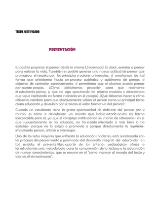 TEXTO JUSTIFICADO




                      PRESENTACIÓN



Es posible propiciar el pensar desde la misma Universidad. Es decir, enseñar a pensar
para valorar la vida. También es posible generar una nueva actitud de pensar que
promueva el respeto por los principios y valores universales, si enseñamos de tal
forma que orientemos hacia un proceso auténtico y autónomo de pensar, si
dejamos de controlar excesivamente, si permitimos que el alumno pueda pensar
por cuenta propia. ¿Cómo debiéramos proceder para que realmente
el estudiante piense, y que no siga ejecutando los mismos modelos o estereotipos
que sigue repitiendo en forma rutinaria en el colegio? ¿Qué debemos hacer o cómo
debemos cambiar para que efectivamente valore el pensar como su principal tarea
como educando y descubra por sí mismo el valor formativo del pensar?.
Cuando un estudiante tiene la grata oportunidad de disfrutar del pensar por sí
mismo, es como si descubriera un mundo que había estado oculto en forma
inexplicable para él, ya que el complejo institucional -su marco de referencia- en el
que supuestamente se ha educado, no ha estado orientado o más bien lo ha
excluido- porque no lo exigía o promovía o porque directamente lo reprimía-
impidiendo pensar, criticar e interrogar.
Uno de los retos mayores que enfrenta la educación moderna, está relacionada con
los procesos del pensamiento y promoción del desarrollo integral del educando. En
tal sentido, el presente libro aparte de los criterios pedagógicos ofrece a
los estudiantes una metodología para la comprensión de la lectura y la adquisición
de nuevos conocimientos, que se resume en el "como ingresar al mundo del texto y
salir de él sin lastimarse".
 