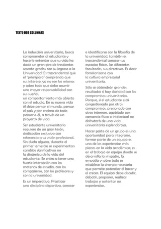 TEXTO DOS COLUMNAS




    La inducción universitaria, busca     e identificarse con la filosofía de
    comprometer al estudiante y           la universidad, también es
    hacerle entender que su vida ha       trascendental conocer sus
    dado un gran giro de trescientos      espacios físicos, las diferentes
    sesenta grados con su ingreso a la    facultades, sus directivos. Es decir
    Universidad. Es trascendental que     familiarizarse con
    el "primíparo" comprenda que          la cultura empresarial
    sus intereses ya no son los mismos    universitaria.
    y sobre todo que debe asumir          Sólo se obtendrán grandes
    una mayor responsabilidad con         resultados si hay claridad con los
    sus sueños,                           compromisos universitarios.
    un comportamiento más abierto         Porque, si el estudiante está
    con el estudio. En su nueva vida      congestionado por otros
    él debe pensar el mundo, pensar       compromisos, presionado con
    el país y por encima de todo          otros intereses, agobiado por
    pensarse él, a través de un           cansancio físico o intelectual no
    proyecto de vida.                     disfrutará de una vida
    Ser estudiante universitario          universitaria esplendorosa.
    requiere de un gran tesón,            Hacer parte de un grupo es una
    dedicación exclusiva con              oportunidad para integrarse,
    referencia a su visión profesional.   formar parte de un equipo es
    Sin duda alguna, durante el           una de las experiencias más
    primer semestre se experimentan       plenas en la vida académica; es
    cambios significativos en             en el trabajo en equipo donde se
    la dinámica de la vida del            desarrolla la simpatía, la
    estudiante. Se entra a tener una      empatía y sobre todo se
    fuerte interacción con las            establece la sinergia necesaria
    materias de estudio, con los          que permite potenciar el hacer y
    compañeros, con los profesores y      el crecer. El equipo debe discutir,
    con la universidad.                   debatir, proponer, realizar
    Es un imperativo. Practicar           trabajos y sustentar sus
    una disciplina deportiva, conocer     experiencias.
 