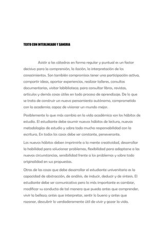 TEXTO CON INTERLINEADO Y SANGRIA




         Asistir a las cátedras en forma regular y puntual es un factor
decisivo para la comprensión, la ilación, la interpretación de los
conocimientos. Son también compromisos tener una participación activa,
compartir ideas, aportar experiencias, realizar talleres, consultas
documentarias, visitar labiblioteca; para consultar libros, revistas,
artículos y demás cosas útiles en todo proceso de aprendizaje. De lo que
se trata de construir un nuevo pensamiento autónomo, comprometido
con la academia; capaz de visionar un mundo mejor.

Posiblemente lo que más cambia en la vida académica son los hábitos de
estudio. El estudiante debe asumir nuevos hábitos de lectura, nuevas
metodologías de estudio y sobre todo mucha responsabilidad con la
escritura. En todos los casos debe ser constante, perseverante.

Los nuevos hábitos deben imprimirle a la mente creatividad, desarrollar
la habilidad para solucionar problemas, flexibilidad para adaptarse a las
nuevas circunstancias, sensibilidad frente a los problemas y sobre todo
originalidad en sus propuestas.

Otras de las cosas que debe desarrollar el estudiante universitario es la
capacidad de abstracción, de análisis, de inducir, deducir y de síntesis. El
estudiante debe ser comunicativo pero lo más importante es cambiar,
modificar su conducta de tal manera que pueda antes que comprender,
vivir la belleza; antes que interpretar, sentir lo bueno y antes que
razonar, descubrir lo verdaderamente útil de vivir y gozar la vida.
 