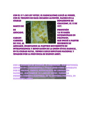 Con el 52 % de los votos, el radicalismo llegó al poder,
con el triunfo de Raúl Ricardo Alfonsín, nacido en la
ciudad                                  bonaerense de
                                        Chascoms, el 12 de
marzo de                                1927.
De                                    profesión
abogado,                              ya se había
                                      desempeñado en
cargos                                políticos,
carrera                               que inició a partir
de 1950, al                           recibirse de
abogado, ingresando al partido Movimiento de
Intransigencia y Renovación de la Unión Cívica Radical,
en su ciudad natal, siendo luego diputado nacional y
senador por la provincia de Buenos Aires.




Con la asunción de Alfonsín, el peronismo, que pretendía
imponer en la presidencia a Ítalo Líder como candidato
por el FREJULI, Frente Justicialista de Liberación
Nacional, que sumó el 40 % de los votos, sufrió la
primera derrota electoral de su historia política, en
elecciones libres.
 