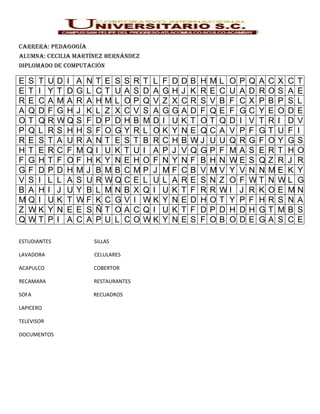 Carrera: pedagogía
alumna: CeCilia martínez Hernández
diplomado de ComputaCión

E   S T     U   D I   A N   T   E S     S   R   T L   F   D   D   B H   M   L O P   Q A   C   X C   T
E   T I     Y   T D   G L   C   T U     A   S   D A   G   H   J   K R   E   C U A   D R   O   S A   E
R   E C     A   MA    R A   H   ML      O   P   Q V   Z   X   C   R S   V   B F C   X P   B   P S   L
A   Q D     F   G H   J K   L   Z X     C   V   S A   G   G   A   D F   Q   E F G   C Y   E   O D   E
O   T Q     R   WQ    S F   D   P D     H   B   MD    I   U   K   T O   T   Q D I   V T   R   I D   V
P   Q L     R   S H   H S   F   O G     Y   R   L O   K   Y   N   E Q   C   A V P   F G   T   U F   I
R   E S     T   A U   R A   N   T E     S   T   B R   C   H   B   WJ    U   U Q R   G F   O   Y G   S
H   T E     R   C F   MQ    I   U K     T   U   I A   P   J   V   Q G   P   F MA    S E   R   T H   O
F   G H     T   F O   F H   K   Y N     E   H   O F   N   Y   N   F B   H   N WE    S Q   Z   R J   R
G   F D     P   D H   MJ    B   MB      C   M   P J   M   F   C   B V   M   V Y V   N N   M   E K   Y
V   S I     L   L A   S U   R   WQ      C   E   L U   L   A   R   E S   N   Z O F   WT    N   WL    G
B   A H     I   J U   Y B   L   MN      B   X   Q I   U   K   T   F R   R   WI J    R K   O   E M   N
M   Q I     U   K T   WF    K   C G     V   I   WK    Y   N   E   D H   O   T Y P   F H   R   S N   A
Z   WK      Y   N E   E S   Ñ   T O     A   C   Q I   U   K   T   F D   P   D H D   H G   T   MB    S
Q   WT      P   I A   C A   P   U L     C   O   WK    Y   N   E   S F   O   B O D   E G   A   S C   E

ESTUDIANTES                 SILLAS

LAVADORA                    CELULARES

ACAPULCO                    COBERTOR

RECAMARA                    RESTAURANTES

SOFA                        RECUADROS

LAPICERO

TELEVISOR

DOCUMENTOS
 