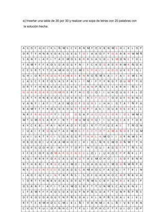 a) Insertar una tabla de 30 por 30 y realizar una sopa de letras con 20 palabras con
    la solución hecha.




A S D F G H J K L Ñ W S C V B N M Y D V B N M S H J                          K L O P
D R T Y H N B V D A S D V G T O I                 A A D F Y O A A B H W M Ñ
S A N Y I        A F I    T A E M O S B R R S A S D L S M O N E T D L
F A M Y F F K O S D A D G Y N I                F C A D O A D R R M R Ñ O K
C E S R T Y T E A M H O C C M E S P A C I                       A D O U K R F G J
G H J       O R P R O G R A M A S K N R O Ñ W S A I                 F A I    A W S H
L A S C F R T O S A S P A S I               T M I    F T Y N G T O U M T Y G
D R T Y H N B V D A S D V G T A A N P Ñ S E S A R H I                           Ñ S F
G U A R D A R C O M O E R T H C O S O I                     I   U H O U G E K L D
C R T Y H N B V D A S D V A G I                R E F E C T O D G F N B N S
V A N Y I        A F I    T A E M O D F O U R I         J   H H I   D T A T Ñ P A
B A M Y F F K O S D A D G R T N P T A E I                       O U A D S A K J        C
N R F R A G E P Y I            S O     O G A P A C C E S O R I            O S W M V
M T U M O S A R P I            N T T W U M O R O I          I   U H O S A E T D B
K Y C K B L P A I            N P A D X Y O I      R T T F G E A E            T Ñ O N
I     U A I    F R O G U T A E M O E F E C T O T A M A Ñ O E F G M
U V I       U K T Y C I      S D A D G P T A B L A M O I            I   O R N W S K
H B O H D I         U K A A M H O C I       H I   O L Ñ K E M O D Ñ W T Y H
G G P G O O H D I            N F F T O P I     N T O U I        A D G E F T Ñ S G
F F K F O P G O M A R G E N E S L O I                   I   U H O C P P Ñ K L F
R G J       R R K F O A C A S D V D T A E M O H O I                 I   A D F B N R
B T H B B J         R R G C A E M O I       S D A D G G E M O G Ñ W Ñ P B
N E F U E N T E E E D A D G C A M H O C F A D G I                         F T K J      N
J     A D F G Y U I       N Y N P Ñ S I     S D F G H R H O C N P Ñ B V A
I     D R T Y H N B V D A S D V G T Ñ W S C B F G H A J                      K O I     P
O S A N Y I         A F I    T A E M O S B F T Y U N W S C A V B N E J
L F A M Y F F K O S D A D G Y N P Ñ S D A T Y U N P Ñ P Ñ S
D F K O S D A D G Y N P Ñ S D A J                 K L N P Ñ S D A J          K J   K L
R Y T E A M H O C C M J              K L Ñ I   V B N M J        K L Ñ I   V B V B N
C V G T Y U I            O P Ñ H C F T Y U I      O P H C F T Y U I          O I   O P
 