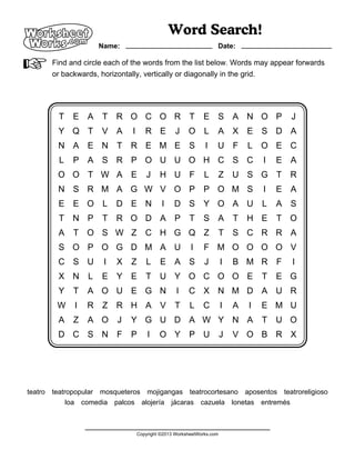 A                    Name:
                                                Word Search!
                                                                   Date:


V      Find and circle each of the words from the list below. Words may appear forwards
       or backwards, horizontally, vertically or diagonally in the grid.




        T    E A     T    R O C O R T                        E S A N O P                 J
        Y Q T        V A      I      R E          J    O L         A X E S D A
        N A E N T             R E M E S                       I    U F         L O E C
         L   P A S R P O U U O H C S C                                             I   E A
        O O T W A E                   J    H U F              L        Z   U S G T       R
        N S R M A G W V O P P O M S                                                I   E A
        E E O L           D E N             I    D S Y O A U                       L   A S
        T    N P     T    R O D A P                    T     S A           T   H E     T O
        A    T O S W Z               C H G Q Z                         T   S C R R A
        S O P O G D M A U                               I    F M O O O O V
        C S U         I   X   Z      L     E A S              J        I   B M R F       I
        X N      L   E Y E           T     U Y O C O O E                           T   E G
        Y    T   A O U E G N                      I    C X N M D A U R
        W    I   R Z      R H A V                T      L    C         I   A   I   E M U
        A    Z   A O      J   Y G U D A W Y N A                                    T   U O
        D C S N F             P       I    O Y P U                     J   V O B R X




teatro teatropopular mosqueteros mojigangas teatrocortesano aposentos teatroreligioso
            loa comedia palcos alojería jácaras cazuela lonetas entremés



                                  Copyright ©2013 WorksheetWorks.com
 
