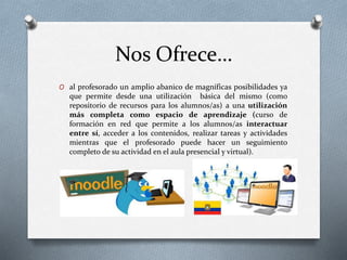 Nos Ofrece…
O al profesorado un amplio abanico de magníficas posibilidades ya
que permite desde una utilización básica del mismo (como
repositorio de recursos para los alumnos/as) a una utilización
más completa como espacio de aprendizaje (curso de
formación en red que permite a los alumnos/as interactuar
entre sí, acceder a los contenidos, realizar tareas y actividades
mientras que el profesorado puede hacer un seguimiento
completo de su actividad en el aula presencial y virtual).
 