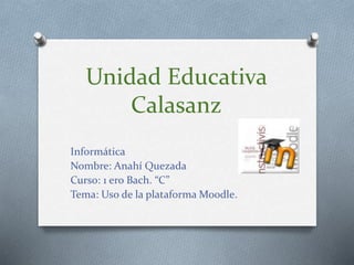 Unidad Educativa
Calasanz
Informática
Nombre: Anahí Quezada
Curso: 1 ero Bach. “C”
Tema: Uso de la plataforma Moodle.
 