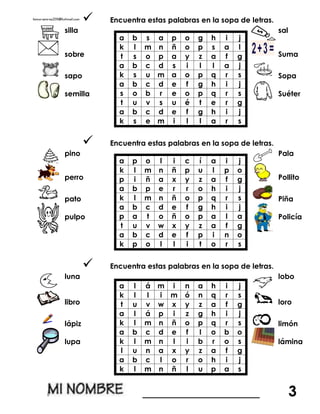  Encuentra estas palabras en la sopa de letras.
silla
a b s a p o g h i j
k l m n ñ o p s a l
t s o p a y z a f g
a b c d s i l l a j
k s u m a o p q r s
a b c d e f g h i j
s o b r e o p q r s
t u v s u é t e r g
a b c d e f g h i j
k s e m i l l a r s
sal
sobre Suma
sapo Sopa
semilla Suéter
 Encuentra estas palabras en la sopa de letras.
pino
a p o l i c í a i j
k l m n ñ p u l p o
p i ñ a x y z a f g
a b p e r r o h i j
k l m n ñ o p q r s
a b c d e f g h i j
p a t o ñ o p a l a
t u v w x y z a f g
a b c d e f p i n o
k p o l l i t o r s
Pala
perro Pollito
pato Piña
pulpo Policía
 Encuentra estas palabras en la sopa de letras.
luna
a l á m i n a h i j
k l l i m ó n q r s
t u v w x y z a f g
a l á p i z g h i j
k l m n ñ o p q r s
a b c d e f l o b o
k l m n l i b r o s
l u n a x y z a f g
a b c l o r o h i j
k l m n ñ l u p a s
lobo
libro loro
lápiz limón
lupa lámina
________________ 3
 