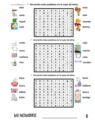  Encuentra estas palabras en la sopa de letras.
nido
a n a r a n j a i j
k l m n ñ o n i d o
t u v w n u e z f g
n e n e e f g h i j
k l m n ñ o p q r s
n i ñ o e f g h i j
k l m n n o p a l s
t u v w x y z a f g
a n a r i z g h i j
k l N o r m a q r s
nuez
nene niño
nopal naranja
nariz Norma
 Encuentra estas palabras en la sopa de letras.
vuelo
a v o c a l e s i j
k v e n t a n a r s
t u v w x v a s o g
a b c d e f g h i j
k l v u e l o q r s
a v o l c á n h i j
k l m n ñ o v i n o
v a c a x y z a f g
a b c d e f g h i j
k l v e l a p q r s
vela
vaca volcán
ventana vaso
vino vocales
 Encuentra estas palabras en la sopa de letras.
beso
a b c b a r r i g a
k b o c a o p q r s
t u v w x y z a f g
a b c b a r c o i j
b ú h o ñ o p q r s
a b c d e b e s o j
k b a l l e n a r s
t u v w x y z a f g
a b c d b u r r o j
k b i l l e t e r s
burro
boca ballena
billete barco
búho barriga
________________ 5
 