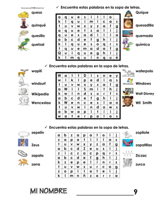  Encuentra estas palabras en la sopa de letras.
queso
a q u e s i l l o
k l q u í m i c a s
t u v w x y z a f g
a q u e t z a l i j
q u e s a d i l l a
a b c d e f g h i j
k l q u e s o q r s
t q u e m a d a f g
Q u i q u e g h i j
k l m q u i n q u é
Quique
quinqué quesadilla
quesillo quemada
quetzal química
 Encuentra estas palabras en la sopa de letras.
wapití
W a l t D i s n e y
w i k i p e d i a s
t u v w x y z a f g
a W i l S m i t h j
k w i n d s u r f s
a b c d e f g h i j
k W e n c e s l a o
t u v w i n d o w s
a b w a p i t í i j
w a t e r p o l o s
waterpolo
windsurf Windows
Wikipedia Walt Disney
Wenceslao Wil Smith
 Encuentra estas palabras en la sopa de letras.
zepelín
a b z a p a t o i j
z a p a t i l l a s
t u v w x y z a f g
a b c d Z e u s i j
z i c z a c p q r s
a b c d e f g h i j
k z e p e l í n r s
t u v w z u r c o g
z o p i l o t e i j
k l m n ñ z o r r a
zopilote
Zeus zapatillas
zapato Ziczac
zorra zurco
________________9
 
