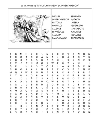 (1°-EXP. NAT. SOC-B1)   “MIGUEL HIDALGO Y LA INDEPENDENCIA”



                                            MIGUEL           HIDALGO
                                            INDEPENDENCIA    MÉXICO
                                            HISTORIA         JOSEFA
                                            MORELOS          GUERRERO
                                            ALLENDE          SACERDOTE
                                            ESPAÑOLES        CRIOLLOS
                                            ALDAMA           DOLORES
                                            GUANAJUATO       SEPTIEMBRE




F   G   M    H       J      K      L    Ñ   Z   X   C    V   B    N   Q   W
E   R   O    T       G      U      A    N   A   J   U    A   T    O   Y   U
I   O   R    P       A      S      D    F   G   H   J    K   L    Ñ   Z   X
C   V   E    B       N      M      Q    J   W   E   R    T   Y    U   I   I
O   P   L    H       I      S      T    O   R   I   A    A   S    D   F   N
G   H   O    J       K      L      Ñ    S   Z   X   C    V   B    S   N   D
M   Q   S    W       E      G      U    E   R   R   E    R   O    E   R   E
T   Y   U    I       O      P      A    F   Z   A   S    D   F    P   G   P
H   J   K    L       Ñ      Z      S    A   C   E   R    D   O    T   E   E
X   C   A    V       B      N      M    Q   W   E   R    T   Y    I   U   N
I   A   L    L       E      N      D    E   O   P   A    S   D    E   F   D
G   H   D    J       S      K      L    Ñ   Z   X   C    V   M    M   B   E
N   M   A    Q       P      W      E    R   T   Y   U    I   I    B   O   N
P   A   M    S       A      D      F    G   H   M   J    K   G    R   L   C
Ñ   Z   A    X       Ñ      C      V    B   N   E   M    Q   U    E   W   I
E   R   T    Y       O      U      I    O   P   X   A    S   E    D   F   A
C   R   I    O       L      L      O    S   H   I   D    A   L    G   O   G
H   J   K    L       E      Ñ      Z    X   C   C   V    B   N    M   Q   W
E   R   T    Y       S      U      I    O   D   O   L    O   R    E   S   P
A   S   D    F       G      H      J    K   L   Ñ   Z    X   C    V   B   N
 