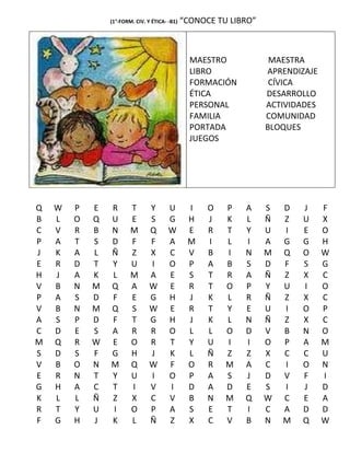 (1°-FORM. CIV. Y ÉTICA- -B1)   “CONOCE TU LIBRO”



                                                 MAESTRO            MAESTRA
                                                 LIBRO             APRENDIZAJE
                                                 FORMACIÓN          CÍVICA
                                                 ÉTICA             DESARROLLO
                                                 PERSONAL          ACTIVIDADES
                                                 FAMILIA           COMUNIDAD
                                                 PORTADA           BLOQUES
                                                 JUEGOS




Q   W   P   E   R       T       Y       U       I    O   P   A     S   D   J     F
B   L   O   Q   U       E       S       G       H    J   K   L     Ñ   Z   U     X
C   V   R   B   N       M       Q       W       E    R   T   Y     U   I   E     O
P   A   T   S   D       F       F       A       M    I   L   I     A   G   G     H
J   K   A   L   Ñ       Z       X       C       V    B   I   N     M   Q   O     W
E   R   D   T   Y       U       I       O       P    A   B   S     D   F   S     G
H   J   A   K   L       M       A       E       S    T   R   A     Ñ   Z   X     C
V   B   N   M   Q       A       W       E       R    T   O   P     Y   U   I     O
P   A   S   D   F       E       G       H       J    K   L   R     Ñ   Z   X     C
V   B   N   M   Q       S       W       E       R    T   Y   E     U   I   O     P
A   S   P   D   F       T       G       H       J    K   L   N     Ñ   Z   X     C
C   D   E   S   A       R       R       O       L    L   O   D     V   B   N     O
M   Q   R   W   E       O       R       T       Y    U   I   I     O   P   A     M
S   D   S   F   G       H       J       K       L    Ñ   Z   Z     X   C   C     U
V   B   O   N   M       Q       W       F       O    R   M   A     C   I   O     N
E   R   N   T   Y       U       I       O       P    A   S   J     D   V   F     I
G   H   A   C   T       I       V       I       D    A   D   E     S   I   J     D
K   L   L   Ñ   Z       X       C       V       B    N   M   Q     W   C   E     A
R   T   Y   U   I       O       P       A       S    E   T   I     C   A   D     D
F   G   H   J   K       L       Ñ       Z       X    C   V   B     N   M   Q     W
 