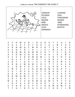 1°-FORM. CÍV. Y ÉTICA-B1)   “ME CONOZCO Y ME CUIDO 1”



                                               CONOCER         CUIDARSE
                                               PELIGROS        CASA
                                               CALLE           COMUNIDAD
                                               NACIÓN          MUNDO
                                               NIÑA            NIÑO
                                               MÉXICO          EXTRANJEROS
                                               LEYES           RESPETO
                                               GRANDEZA




E   C   O   M      U       N      I       D   A   D   R   T    Y    U   I    O
P   A   S   D      F       A      F       G   H   J   K   L    Ñ    Z   X    C
V   B   N   M      Q       C      W       N   E   R   T   Y    U    I   O    P
A   S   D   F      G       I      H       I   J   K   L   Ñ    Z    X   C    V
V   B   N   M      Q       O      W       Ñ   E   R   T   Y    U    I   O    P
A   S   D   M      U       N      D       O   F   G   H   J    K    L   Ñ    Z
X   C   V   E      B       N      M       Q   W   L   E   R    T    N   Y    U
I   O   E   X      T       R      A       N   J   E   R   O    S    I   P    A
S   D   F   I      G       H      J       K   L   Y   Ñ   Z    X    Ñ   C    C
V   B   N   C      M       Q      W       E   R   E   T   Y    C    A   S    A
U   I   O   O      P       A      S       D   F   S   G   H    O    J   K    L
L   Ñ   Z   X      C       V      B       N   M   Q   W   E    N    R   T    L
Y   U   I   O      P       A      S       D   F   P   G   H    O    J   K    E
G   R   A   N      D       E      Z       A   L   E   Ñ   Z    C    X   C    V
B   N   M   Q      W       E      R       T   Y   L   U   I    E    O   P    A
S   D   F   G      H       J      K       C   U   I   D   A    R    S   E    L
Ñ   Z   X   C      V       B      N       M   Q   G   W   E    R    T   Y    U
I   O   P   A      S       D      F       G   H   R   J   K    L    Ñ   Z    X
C   V   B   R      E       S      P       E   T   O   N   M    Q    W   E    R
T   Y   U   I      O       P      A       S   D   S   F   G    H    J   L    Ñ
 