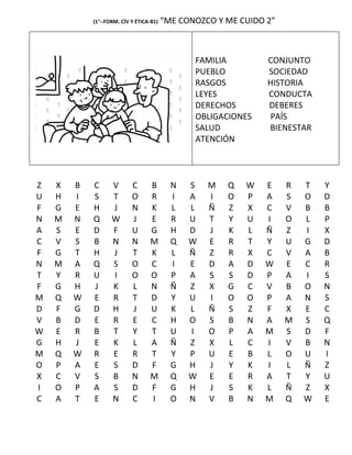 (1°--FORM. CÍV Y ÉTICA-B1)   “ME CONOZCO Y ME CUIDO 2”



                                                FAMILIA         CONJUNTO
                                                PUEBLO          SOCIEDAD
                                                RASGOS          HISTORIA
                                                LEYES           CONDUCTA
                                                DERECHOS        DEBERES
                                                OBLIGACIONES     PAÍS
                                                SALUD           BIENESTAR
                                                ATENCIÓN




Z   X   B   C      V       C      B        N   S   M   Q   W   E     R   T   Y
U   H   I   S      T       O      R        I   A   I   O   P   A     S   O   D
F   G   E   H      J       N      K        L   L   Ñ   Z   X   C     V   B   B
N   M   N   Q      W       J      E        R   U   T   Y   U   I     O   L   P
A   S   E   D      F       U      G        H   D   J   K   L   Ñ     Z   I   X
C   V   S   B      N       N      M        Q   W   E   R   T   Y     U   G   D
F   G   T   H      J       T      K        L   Ñ   Z   R   X   C     V   A   B
N   M   A   Q      S       O      C        I   E   D   A   D   W     E   C   R
T   Y   R   U      I       O      O        P   A   S   S   D   P     A   I   S
F   G   H   J      K       L      N        Ñ   Z   X   G   C   V     B   O   N
M   Q   W   E      R       T      D        Y   U   I   O   O   P     A   N   S
D   F   G   D      H       J      U        K   L   Ñ   S   Z   F     X   E   C
V   B   D   E      R       E      C        H   O   S   B   N   A     M   S   Q
W   E   R   B      T       Y      T        U   I   O   P   A   M     S   D   F
G   H   J   E      K       L      A        Ñ   Z   X   L   C   I     V   B   N
M   Q   W   R      E       R      T        Y   P   U   E   B   L     O   U   I
O   P   A   E      S       D      F        G   H   J   Y   K   I     L   Ñ   Z
X   C   V   S      B       N      M        Q   W   E   E   R   A     T   Y   U
I   O   P   A      S       D      F        G   H   J   S   K   L     Ñ   Z   X
C   A   T   E      N       C      I        O   N   V   B   N   M     Q   W   E
 
