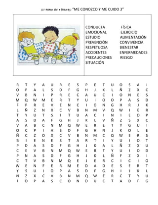 (1°--FORM. CÍV. Y ÉTICA-B1)   “ME CONOZCO Y ME CUIDO 3”



                                                CONDUCTA         FÍSICA
                                                EMOCIONAL       EJERCICIO
                                                ESTUDIO         ALIMENTACIÓN
                                                PREVENCIÓN      CONVIVENCIA
                                                RESPETUOSA      BIENESTAR
                                                ACCIDENTES      ENFERMEDADES
                                                PRECAUCIONES    RIESGO
                                                SITUACIÓN




R   T   Y   A       U      R       E       S    P   E   T   U   O     S   A   I
O   P   A   L       S      D       F       G    H   J   K   L   Ñ     Z   X   C
V   B   N   I       P      R       E       C    A   U   C   I   O     N   E   S
M   Q   W   M       E      R       T       Y    U   I   O   O   P     A   S   D
F   P   R   E       V      E       N       C    I   O   N   G   H     R   J   K
L   Ñ   Z   N       X      C       V       B    N   M   V   Q   W     I   E   R
T   Y   U   T       S      I       T       U    A   C   I   N   I     E   O   P
A   S   D   A       F      G       H       J    K   L   V   Ñ   Z     S   X   C
V   A   B   C       N      M       Q       W    E   R   E   T   Y     G   U   I
O   C   P   I       A      S       D       F    G   H   N   J   K     O   L   E
Ñ   C   Z   O       X      C       V       B    N   M   C   Q   W     E   R   S
B   I   E   N       E      S       T       A    R   T   I   Y   U     I   O   T
P   D   A   S       D      F       G       H    J   K   A   L   Ñ     Z   X   U
C   E   V   B       N      M       Q       W    E   R   T   Y   U     I   O   D
P   N   A   S       D      F       G       H    J   K   L   Ñ   F     Z   X   I
C   T   V   B       N      M       Q       E    J   E   R   C   I     C   I   O
W   E   N   F       E      R       M       E    D   A   D   E   S     E   R   T
Y   S   U   I       O      P       A       S    D   F   G   H   I     J   K   L
Ñ   Z   X   C       V      B       N       M    Q   W   E   R   C     T   Y   U
I   O   P   A       S      C       O       N    D   U   C   T   A     D   F   G
 