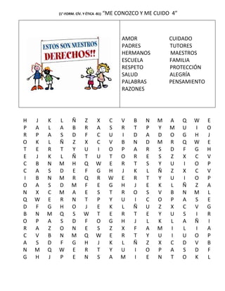 (1°-FORM. CÍV. Y ÉTICA -B1)   “ME CONOZCO Y ME CUIDO 4”



                                                AMOR            CUIDADO
                                                PADRES          TUTORES
                                                HERMANOS        MAESTROS
                                                ESCUELA         FAMILIA
                                                RESPETO         PROTECCIÓN
                                                SALUD           ALEGRÍA
                                                PALABRAS        PENSAMIENTO
                                                RAZONES




H   J   K   L       Ñ      Z       X       C    V   B   N   M   A     Q   W   E
P   A   L   A       B      R       A       S    R   T   P   Y   M     U   I   O
R   P   A   S       D      F       C       U    I   D   A   D   O     G   H   J
O   K   L   Ñ       Z      X       C       V    B   N   D   M   R     Q   W   E
T   E   R   T       Y      U       I       O    P   A   R   S   D     F   G   H
E   J   K   L       Ñ      T       U       T    O   R   E   S   Z     X   C   V
C   B   N   M       H      Q       W       E    R   T   S   Y   U     I   O   P
C   A   S   D       E      F       G       H    J   K   L   Ñ   Z     X   C   V
I   B   N   M       R      Q       R       W    E   R   T   Y   U     I   O   P
O   A   S   D       M      F       E       G    H   J   E   K   L     Ñ   Z   A
N   X   C   M       A      E       S       T    R   O   S   V   B     N   M   L
Q   W   E   R       N      T       P       Y    U   I   C   O   P     A   S   E
D   F   G   H       O      J       E       K    L   Ñ   U   Z   X     C   V   G
B   N   M   Q       S      W       T       E    R   T   E   Y   U     S   I   R
O   P   A   S       D      F       O       G    H   J   L   K   L     A   Ñ   I
R   A   Z   O       N      E       S       Z    X   F   A   M   I     L   I   A
C   V   B   N       M      Q       W       E    R   T   Y   U   I     U   O   P
A   S   D   F       G      H       J       K    L   Ñ   Z   X   C     D   V   B
N   M   Q   W       E      R       T       Y    U   I   O   P   A     S   D   F
G   H   J   P       E      N       S       A    M   I   E   N   T     O   K   L
 
