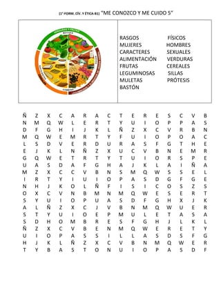 (1°-FORM. CÍV. Y ÉTICA-B1)   “ME CONOZCO Y ME CUIDO 5”



                                               RASGOS          FÍSICOS
                                               MUJERES         HOMBRES
                                               CARACTERES      SEXUALES
                                               ALIMENTACIÓN    VERDURAS
                                               FRUTAS          CEREALES
                                               LEGUMINOSAS     SILLAS
                                               MULETAS         PRÓTESIS
                                               BASTÓN



Ñ   Z   X   C      A       R      A        C   T   E   R   E   S     C   V   B
N   M   Q   W      L       E      R        T   Y   U   I   O   P     P   A   S
D   F   G   H      I       J      K        L   Ñ   Z   X   C   V     R   B   N
M   Q   W   E      M       R      T        Y   F   U   I   O   P     O   A   C
L   S   D   V      E       R      D        U   R   A   S   F   G     T   H   E
E   J   K   L      N       Ñ      Z        X   U   C   V   B   N     E   M   R
G   Q   W   E      T       R      T        Y   T   U   I   O   R     S   P   E
U   A   S   D      A       F      G        H   A   J   K   L   A     I   Ñ   A
M   Z   X   C      C       V      B        N   S   M   Q   W   S     S   E   L
I   R   T   Y      I       U      I        O   P   A   S   D   G     F   G   E
N   H   J   K      O       L      Ñ        F   I   S   I   C   O     S   Z   S
O   X   C   V      N       B      M        N   M   Q   W   E   S     E   R   T
S   Y   U   I      O       P      U        A   S   D   F   G   H     X   J   K
A   L   Ñ   Z      X       C      J        V   B   N   M   Q   W     U   E   R
S   T   Y   U      I       O      E        P   M   U   L   E   T     A   S   A
S   D   H   O      M       B      R        E   S   F   G   H   J     L   K   L
Ñ   Z   X   C      V       B      E        N   M   Q   W   E   R     E   T   Y
U   I   O   P      A       S      S        I   L   L   A   S   D     S   F   G
H   J   K   L      Ñ       Z      X        C   V   B   N   M   Q     W   E   R
T   Y   B   A      S       T      O        N   U   I   O   P   A     S   D   F
 