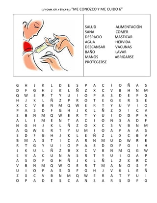 (1°-FORM. CÍV. Y ÉTICA-B1)   “ME CONOZCO Y ME CUIDO 6”



                                               SALUD            ALIMENTACIÓN
                                               SANA             COMER
                                               DESPACIO         MASTICAR
                                               AGUA             HERVIDA
                                               DESCANSAR        VACUNAS
                                               BAÑO             LAVAR
                                               MANOS            ABRIGARSE
                                               PROTEGERSE




G   H   J   K      L       D      E        S   P   A   C    I    O   Ñ   A     S
D   F   G   H      J       K      L        Ñ   Z   X   C    V    B   H   N     M
Q   W   E   R      T       Y      U        I   O   P   A    S    D   E   F     G
H   J   K   L      Ñ       Z      P        R   O   T   E    G    E   R   S     E
X   C   V   B      N       M      Q        W   E   R   T    Y    U   V   I     O
P   A   S   D      F       G      H        J   K   L   Ñ    Z    X   I   C     V
S   B   N   M      Q       W      E        R   T   Y   U    I    O   D   P     A
A   L   I   M      E       N      T        A   C   I   O    N    S   A   D     F
N   G   H   J      K       L      Ñ        Z   O   X   C    S    V   B   N     M
A   Q   W   E      R       T      Y        U   M   I   O    A    P   A   A     S
S   D   F   G      H       J      K        L   E   Ñ   Z    L    X   C   B     V
B   M   A   S      T       I      C        A   R   N   M    U    Q   W   R     E
R   T   G   Y      U       I      O        P   A   S   D    D    F   G   I     H
J   K   U   L      Ñ       Z      B        X   C   V   B    N    M   Q   G     W
E   V   A   C      U       N      A        S   R   T   Y    U    I   O   A     P
A   S   D   F      G       H      Ñ        J   K   L   Ñ    L    Z   X   R     C
V   B   N   M      Q       W      O        E   R   T   M    A    N   O   S     Y
U   I   O   P      A       S      D        F   G   H   J    V    K   L   E     Ñ
Z   X   C   V      B       N      M        Q   W   E   R    A    T   Y   U     I
O   P   A   D      E       S      C        A   N   S   A    R    S   D   F     G
 