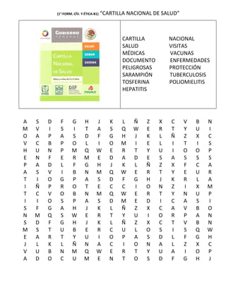 (1°-FORM. CÍV. Y ÉTICA-B1)   “CARTILLA NACIONAL DE SALUD”



                                                CARTILLA         NACIONAL
                                                SALUD            VISITAS
                                                MÉDICAS          VACUNAS
                                                DOCUMENTO        ENFERMEDADES
                                                PELIGROSAS       PROTECCIÓN
                                                SARAMPIÓN        TUBERCULOSIS
                                                TOSFERINA        POLIOMIELITIS
                                                HEPATITIS




A   S   D    F       G      H       J       K   L   Ñ    Z   X    C     V   B   N
M   V   I    S       I      T       A       S   Q   W    E   R    T     Y   U   I
O   A   P    A       S      D       F       G   H   J    K   L    Ñ     Z   X   C
V   C   B    P       O      L       I       O   M   I    E   L    I     T   I   S
H   U   N    P       M      Q       W       E   R   T    Y   U    I     O   O   P
E   N   F    E       R      M       E       D   A   D    E   S    A     S   S   S
P   A   D    L       F      G       H       J   K   L    Ñ   Z    X     F   C   A
A   S   V    I       B      N       M       Q   W   E    R   T    Y     E   U   R
T   I   O    G       P      A       S       D   F   G    H   J    K     R   L   A
I   Ñ   P    R       O      T       E       C   C   I    O   N    Z     I   X   M
T   C   V    O       B      N       M       Q   W   E    R   T    Y     N   U   P
I   I   O    S       P      A       S       D   M   E    D   I    C     A   S   I
S   F   G    A       H      J       K       L   Ñ   Z    X   C    A     V   B   O
N   M   Q    S       W      E       R       T   Y   U    I   O    R     P   A   N
S   D   F    G       H      J       K       L   Ñ   Z    X   C    T     V   B   N
M   S   T    U       B      E       R       C   U   L    O   S    I     S   Q   W
E   A   R    T       Y      U       I       O   P   A    S   D    L     F   G   H
J   L   K    L       Ñ      N       A       C   I   O    N   A    L     Z   X   C
V   U   B    N       M      Q       W       E   R   T    Y   U    A     I   O   P
A   D   O    C       U      M       E       N   T   O    S   D    F     G   H   J
 