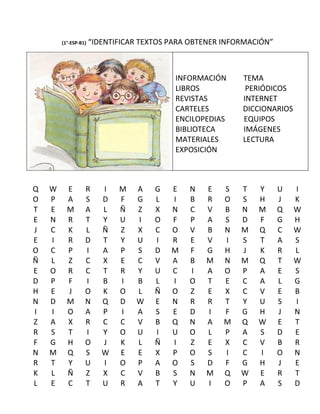 (1°-ESP-B1)   “IDENTIFICAR TEXTOS PARA OBTENER INFORMACIÓN”



                                           INFORMACIÓN     TEMA
                                           LIBROS           PERIÓDICOS
                                           REVISTAS        INTERNET
                                           CARTELES        DICCIONARIOS
                                           ENCILOPEDIAS    EQUIPOS
                                           BIBLIOTECA      IMÁGENES
                                           MATERIALES      LECTURA
                                           EXPOSICIÓN



Q   W     E       R      I   M   A    G   E   N   E    S   T   Y      U   I
O   P     A       S      D   F   G    L   I   B   R    O   S   H      J   K
T   E     M       A      L   Ñ   Z    X   N   C   V    B   N   M      Q   W
E   N     R       T      Y   U   I    O   F   P   A    S   D   F      G   H
J   C     K       L      Ñ   Z   X    C   O   V   B    N   M   Q      C   W
E   I     R       D      T   Y   U    I   R   E   V    I   S   T      A   S
O   C     P       I      A   P   S    D   M   F   G    H   J   K      R   L
Ñ   L     Z       C      X   E   C    V   A   B   M    N   M   Q      T   W
E   O     R       C      T   R   Y    U   C   I   A    O   P   A      E   S
D   P     F       I      B   I   B    L   I   O   T    E   C   A      L   G
H   E     J       O      K   O   L    Ñ   O   Z   E    X   C   V      E   B
N   D     M       N      Q   D   W    E   N   R   R    T   Y   U      S   I
I   I     O       A      P   I   A    S   E   D   I    F   G   H      J   N
Z   A     X       R      C   C   V    B   Q   N   A    M   Q   W      E   T
R   S     T       I      Y   O   U    I   U   O   L    P   A   S      D   E
F   G     H       O      J   K   L    Ñ   I   Z   E    X   C   V      B   R
N   M     Q       S      W   E   E    X   P   O   S    I   C   I      O   N
R   T     Y       U      I   O   P    A   O   S   D    F   G   H      J   E
K   L     Ñ       Z      X   C   V    B   S   N   M    Q   W   E      R   T
L   E     C       T      U   R   A    T   Y   U   I    O   P   A      S   D
 