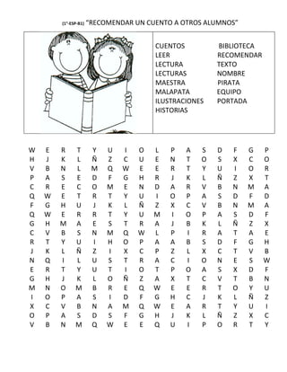 (1°-ESP-B1)   “RECOMENDAR UN CUENTO A OTROS ALUMNOS”


                                       CUENTOS         BIBLIOTECA
                                       LEER            RECOMENDAR
                                       LECTURA         TEXTO
                                       LECTURAS        NOMBRE
                                       MAESTRA         PIRATA
                                       MALAPATA        EQUIPO
                                       ILUSTRACIONES   PORTADA
                                       HISTORIAS




W   E   R     T        Y   U   I   O   L   P   A   S   D   F   G    P
H   J   K     L        Ñ   Z   C   U   E   N   T   O   S   X   C    O
V   B   N     L        M   Q   W   E   E   R   T   Y   U   I   O    R
P   A   S     E        D   F   G   H   R   J   K   L   Ñ   Z   X    T
C   R   E     C        O   M   E   N   D   A   R   V   B   N   M    A
Q   W   E     T        R   T   Y   U   I   O   P   A   S   D   F    D
F   G   H     U        J   K   L   Ñ   Z   X   C   V   B   N   M    A
Q   W   E     R        R   T   Y   U   M   I   O   P   A   S   D    F
G   H   M     A        E   S   T   R   A   J   B   K   L   Ñ   Z    X
C   V   B     S        N   M   Q   W   L   P   I   R   A   T   A    E
R   T   Y     U        I   H   O   P   A   A   B   S   D   F   G    H
J   K   L     Ñ        Z   I   X   C   P   Z   L   X   C   T   V    B
N   Q   I     L        U   S   T   R   A   C   I   O   N   E   S    W
E   R   T     Y        U   T   I   O   T   P   O   A   S   X   D    F
G   H   J     K        L   O   Ñ   Z   A   X   T   C   V   T   B    N
M   N   O     M        B   R   E   Q   W   E   E   R   T   O   Y    U
I   O   P     A        S   I   D   F   G   H   C   J   K   L   Ñ    Z
X   C   V     B        N   A   M   Q   W   E   A   R   T   Y   U    I
O   P   A     S        D   S   F   G   H   J   K   L   Ñ   Z   X    C
V   B   N     M        Q   W   E   E   Q   U   I   P   O   R   T    Y
 
