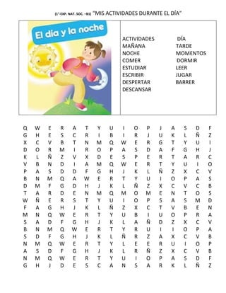 (1°-EXP. NAT. SOC. –B1)   “MIS ACTIVIDADES DURANTE EL DÍA”



                                                ACTIVIDADES            DÍA
                                                MAÑANA                TARDE
                                                NOCHE                 MOMENTOS
                                                COMER                 DORMIR
                                                ESTUDIAR              LEER
                                                ESCRIBIR              JUGAR
                                                DESPERTAR             BARRER
                                                DESCANSAR




Q   W   E     R       A       T        Y    U   I   O    P    J   A      S   D   F
G   H   E     S       C       R        I    B   I   R    J    U   K      L   Ñ   Z
X   C   V     B       T       N        M    Q   W   E    R    G   T      Y   U   I
D   O   R     M       I       R        O    P   A   S    D    A   F      G   H   J
K   L   Ñ     Z       V       X        D    E   S   P    E    R   T      A   R   C
V   B   N     D       I       A        M    Q   W   E    R    T   Y      U   I   O
P   A   S     D       D       F        G    H   J   K    L    Ñ   Z      X   C   V
B   N   M     Q       A       W        E    R   T   Y    U    I   O      P   A   S
D   M   F     G       D       H        J    K   L   Ñ    Z    X   C      V   C   B
T   A   R     D       E       N        M    Q   M   O    M    E   N      T   O   S
W   Ñ   E     R       S       T        Y    U   I   O    P    S   A      S   M   D
F   A   G     H       J       K        L    Ñ   Z   X    C    T   V      B   E   N
M   N   Q     W       E       R        T    Y   U   B    I    U   O      P   R   A
S   A   D     F       G       H        J    K   L   A    Ñ    D   Z      X   C   V
B   N   M     Q       W       E        R    T   Y   R    U    I   I      O   P   A
S   D   F     G       H       J        K    L   Ñ   R    Z    A   X      C   V   B
N   M   Q     W       E       R        T    Y   L   E    E    R   U      I   O   P
A   S   D     F       G       H        J    K   L   R    Ñ    Z   X      C   V   B
N   M   Q     W       E       R        T    Y   U   I    O    P   A      S   D   F
G   H   J     D       E       S        C    A   N   S    A    R   K      L   Ñ   Z
 